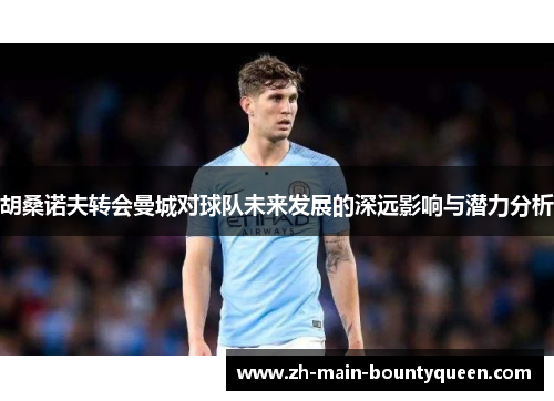 胡桑诺夫转会曼城对球队未来发展的深远影响与潜力分析