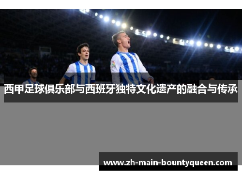 西甲足球俱乐部与西班牙独特文化遗产的融合与传承