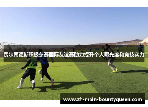 费尔南德斯积极参赛国际友谊赛助力提升个人曝光度和竞技实力