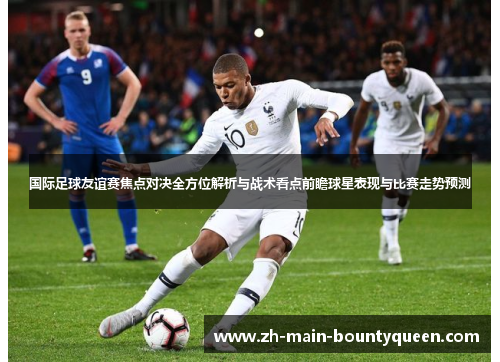 国际足球友谊赛焦点对决全方位解析与战术看点前瞻球星表现与比赛走势预测