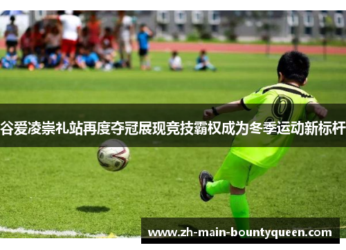 谷爱凌崇礼站再度夺冠展现竞技霸权成为冬季运动新标杆