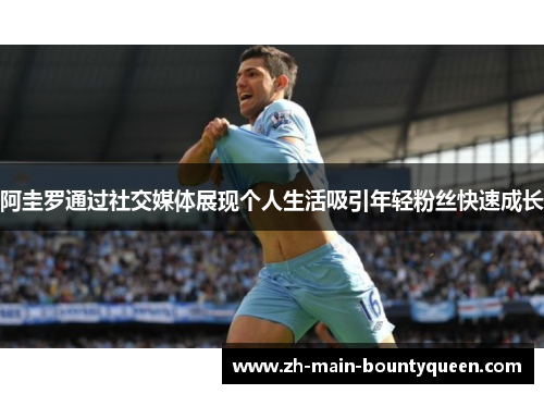 阿圭罗通过社交媒体展现个人生活吸引年轻粉丝快速成长