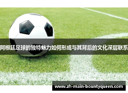 阿根廷足球的独特魅力如何形成与其背后的文化深层联系