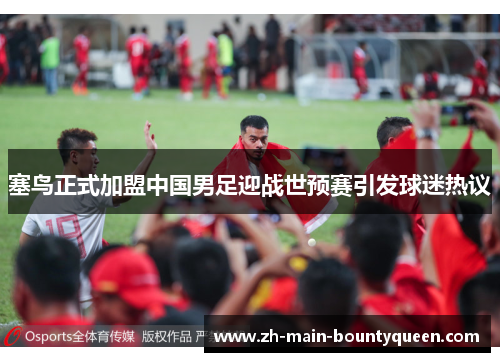 塞鸟正式加盟中国男足迎战世预赛引发球迷热议