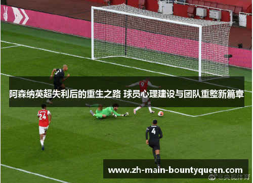 阿森纳英超失利后的重生之路 球员心理建设与团队重整新篇章